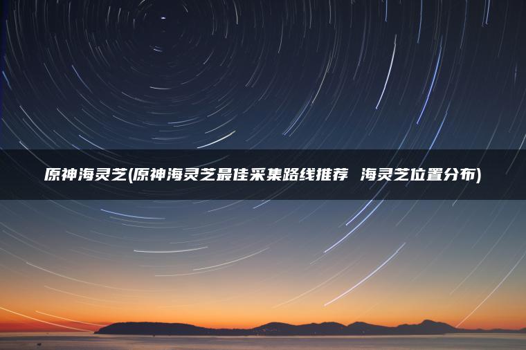 原神海灵芝(原神海灵芝最佳采集路线推荐 海灵芝位置分布)