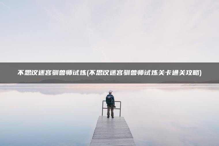 不思议迷宫驯兽师试炼(不思议迷宫驯兽师试炼关卡通关攻略)