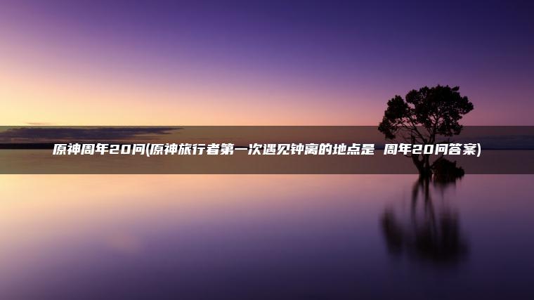 原神周年20问(原神旅行者第一次遇见钟离的地点是 周年20问答案)