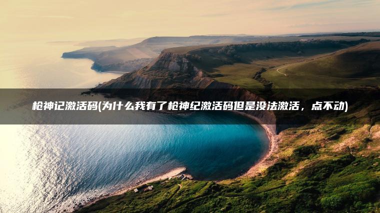 枪神记激活码(为什么我有了枪神纪激活码但是没法激活，点不动)
