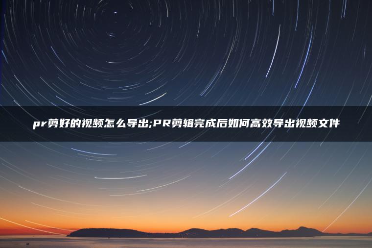 pr剪好的视频怎么导出;PR剪辑完成后如何高效导出视频文件
