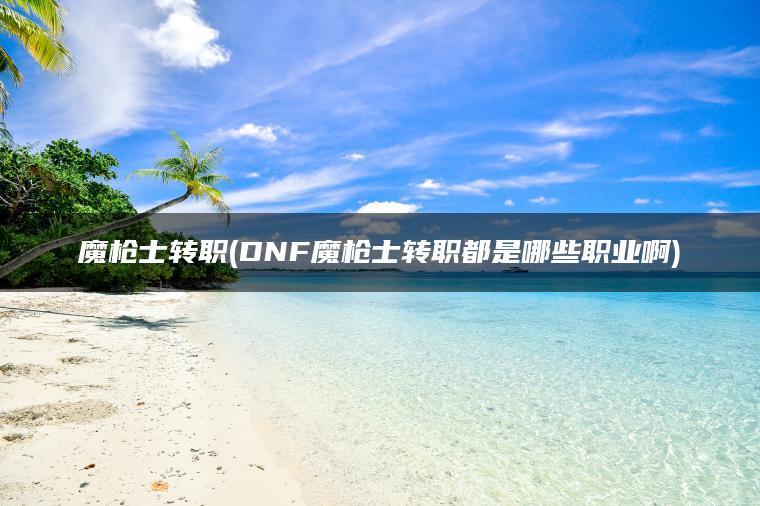 魔枪士转职(DNF魔枪士转职都是哪些职业啊)