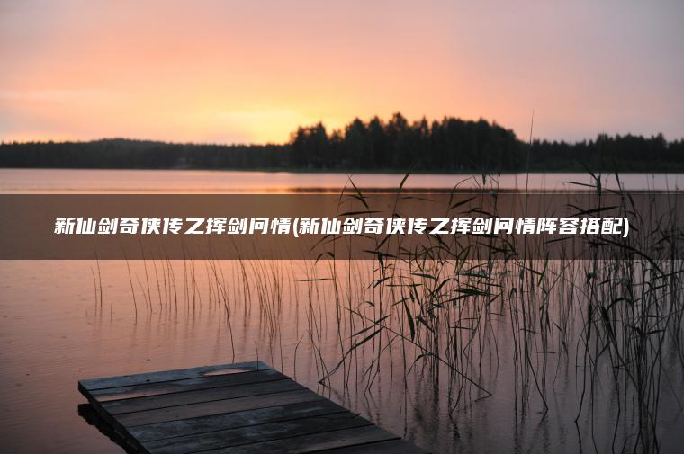 新仙剑奇侠传之挥剑问情(新仙剑奇侠传之挥剑问情阵容搭配)