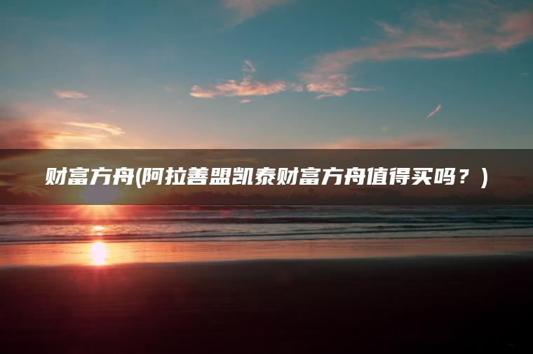 财富方舟(阿拉善盟凯泰财富方舟值得买吗？)