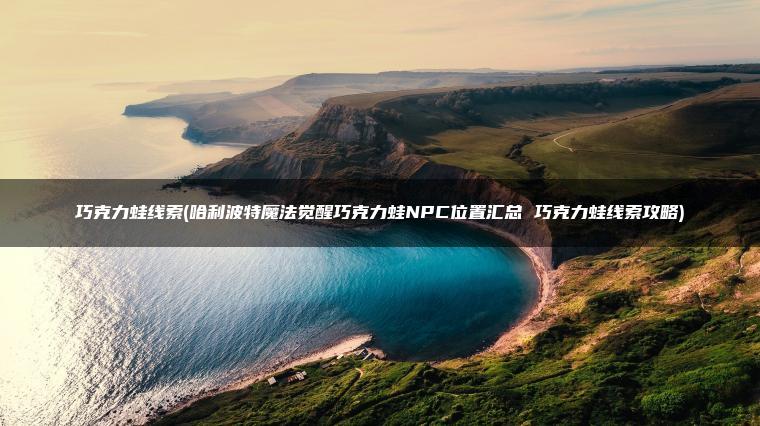 巧克力蛙线索(哈利波特魔法觉醒巧克力蛙NPC位置汇总 巧克力蛙线索攻略)