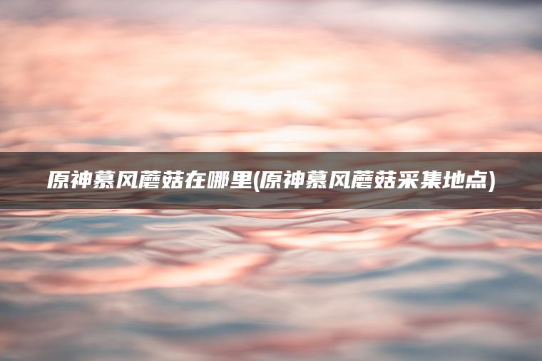 原神慕风蘑菇在哪里(原神慕风蘑菇采集地点)