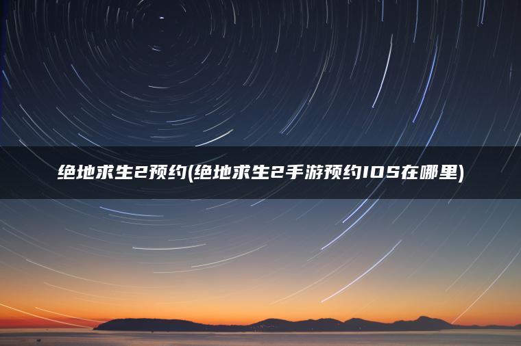 绝地求生2预约(绝地求生2手游预约IOS在哪里)