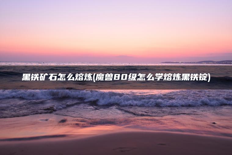 黑铁矿石怎么熔炼(魔兽80级怎么学熔炼黑铁锭)