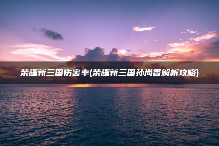 荣耀新三国伤害率(荣耀新三国孙尚香解析攻略)