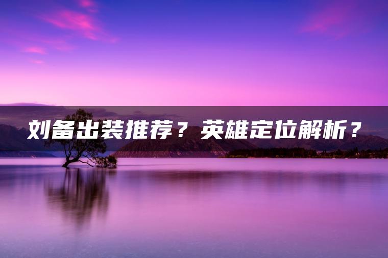 刘备出装推荐？英雄定位解析？