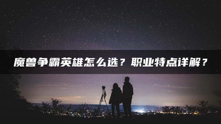魔兽争霸英雄怎么选?职业特点详解? 魔兽争霸英雄怎么选?职业特点详解?