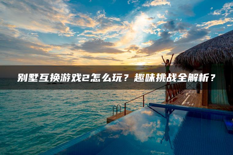 别墅互换游戏2怎么玩？趣味挑战全解析？