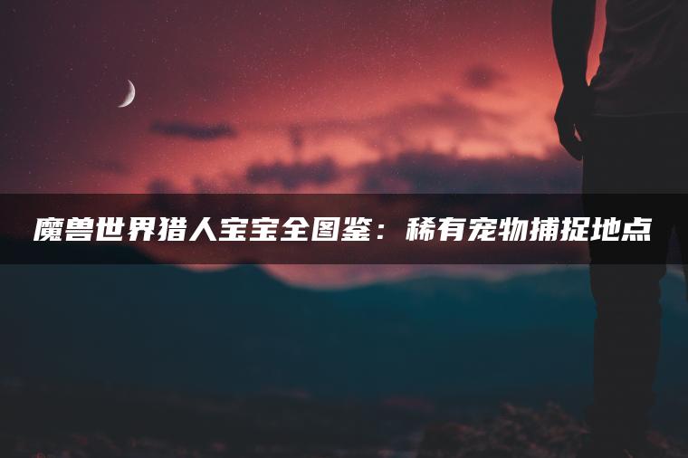 魔兽世界猎人宝宝全图鉴：稀有宠物捕捉地点