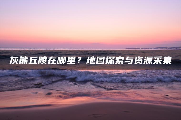 灰熊丘陵在哪里？地图探索与资源采集