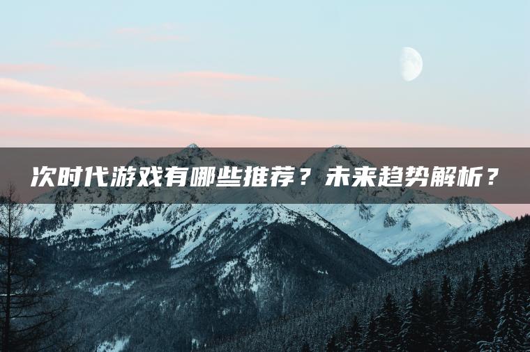 次时代游戏有哪些推荐？未来趋势解析？