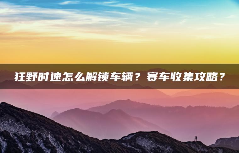狂野时速怎么解锁车辆？赛车收集攻略？