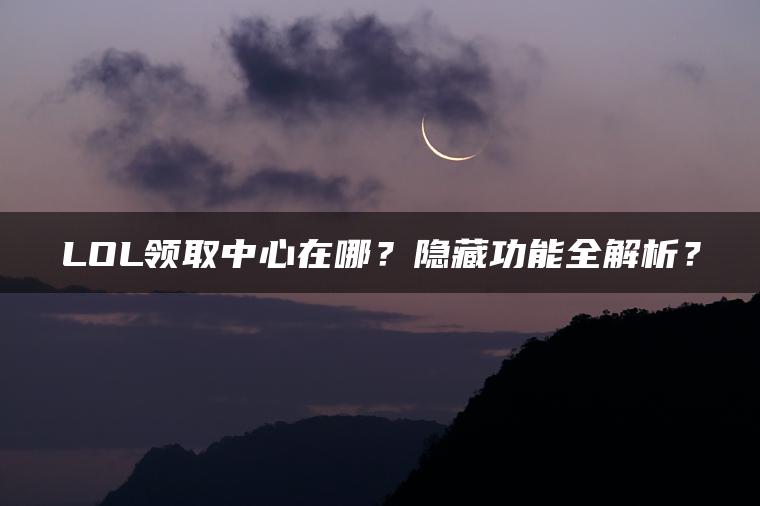 LOL领取中心在哪？隐藏功能全解析？