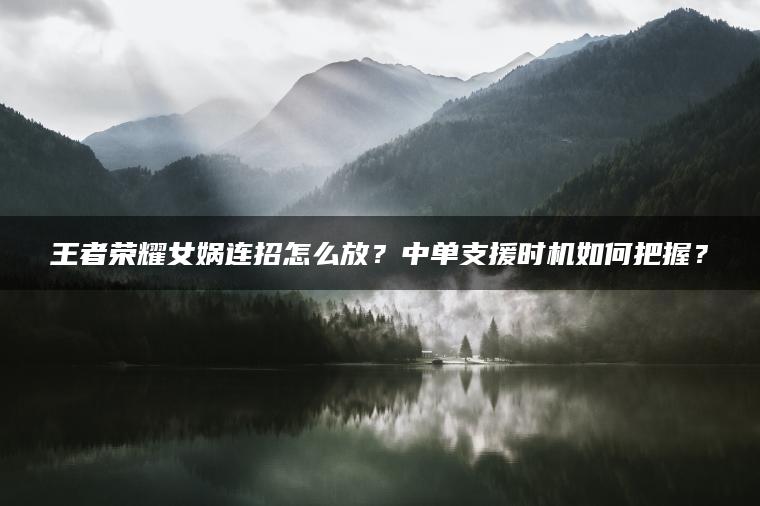 王者荣耀女娲连招怎么放？中单支援时机如何把握？