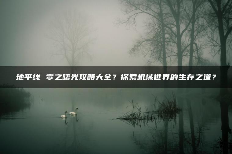 地平线 零之曙光攻略大全？探索机械世界的生存之道？