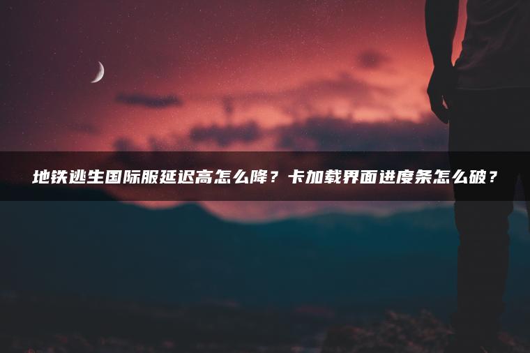 地铁逃生国际服延迟高怎么降？卡加载界面进度条怎么破？