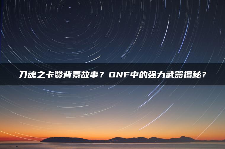 刀魂之卡赞背景故事？DNF中的强力武器揭秘？