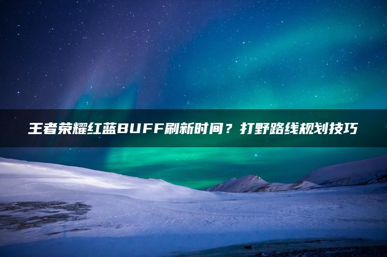 王者荣耀红蓝BUFF刷新时间？打野路线规划技巧