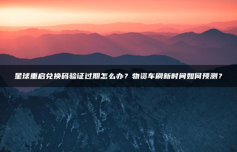 星球重启兑换码验证过期怎么办？物资车刷新时间如何预测？