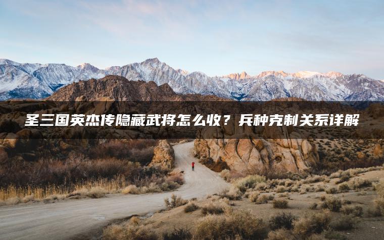 圣三国英杰传隐藏武将怎么收？兵种克制关系详解
