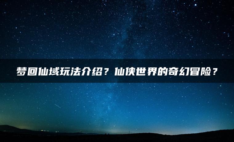 梦回仙域玩法介绍？仙侠世界的奇幻冒险？