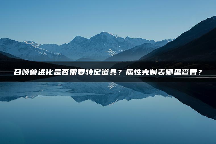 召唤兽进化是否需要特定道具？属性克制表哪里查看？
