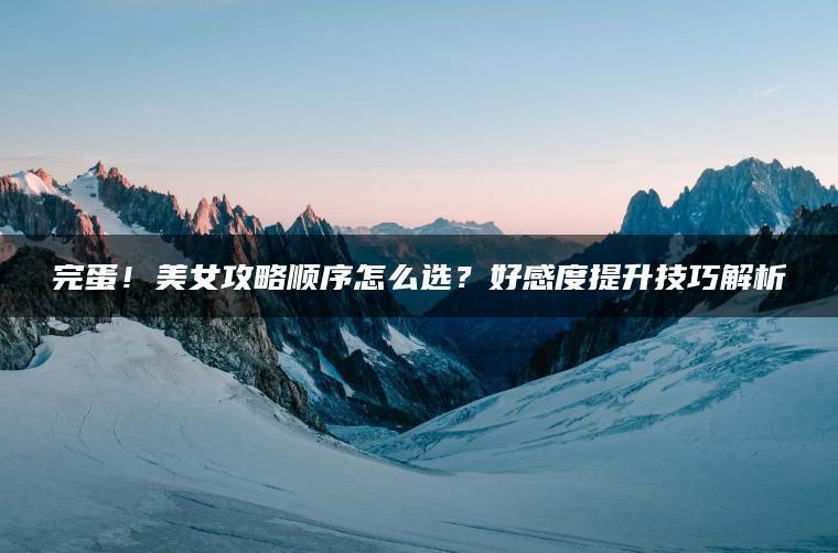完蛋！美女攻略顺序怎么选？好感度提升技巧解析