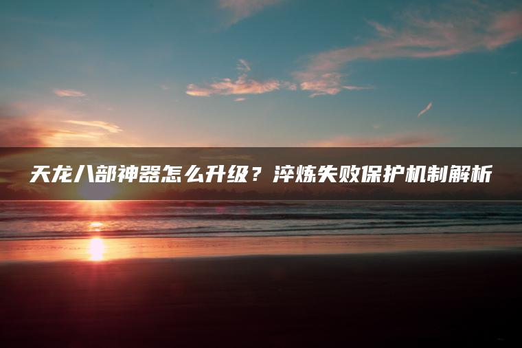 天龙八部神器怎么升级？淬炼失败保护机制解析
