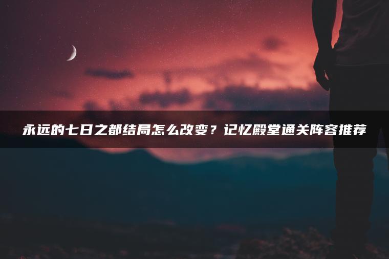 永远的七日之都结局怎么改变？记忆殿堂通关阵容推荐