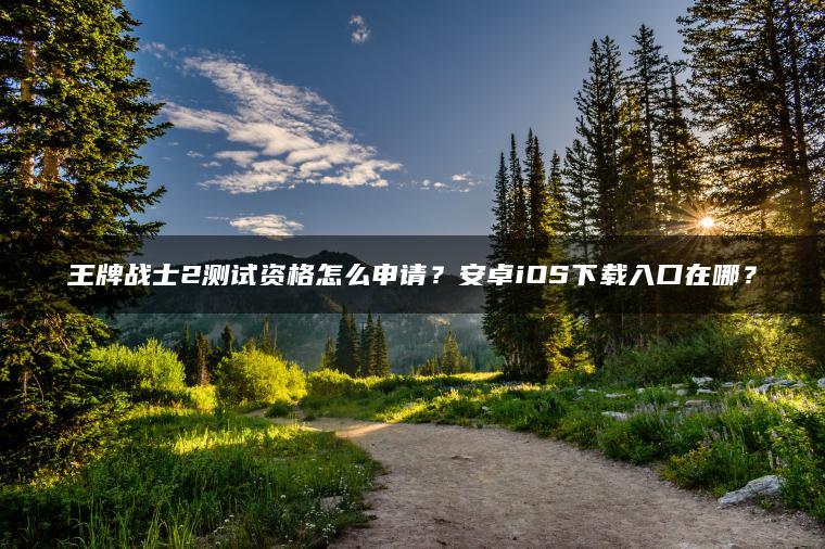 王牌战士2测试资格怎么申请？安卓iOS下载入口在哪？