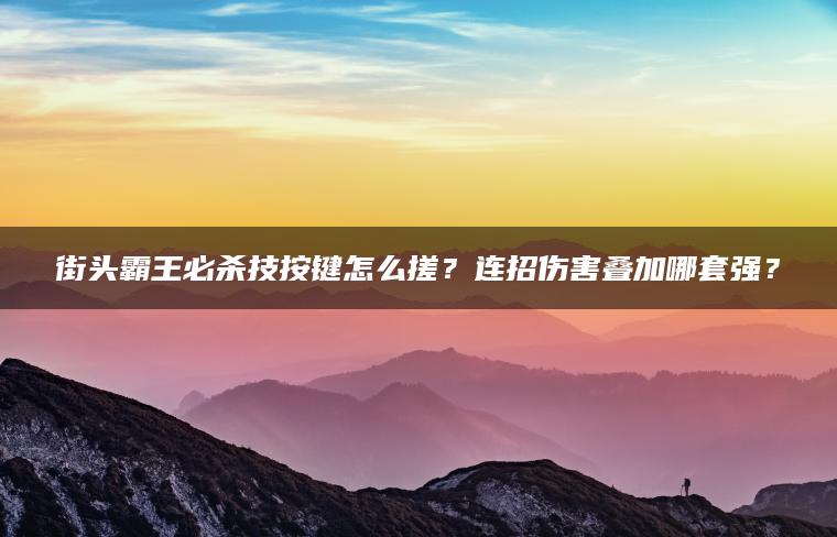 街头霸王必杀技按键怎么搓？连招伤害叠加哪套强？
