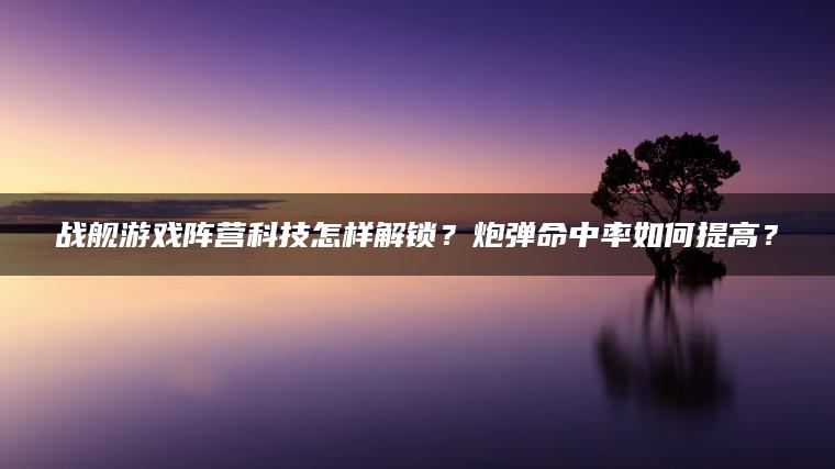 战舰游戏阵营科技怎样解锁？炮弹命中率如何提高？