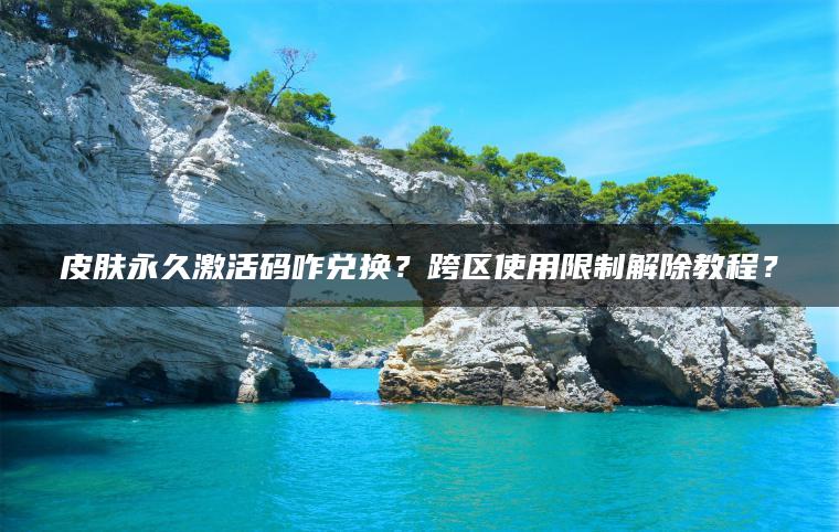 皮肤永久激活码咋兑换？跨区使用限制解除教程？