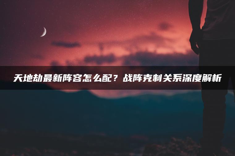 天地劫最新阵容怎么配？战阵克制关系深度解析