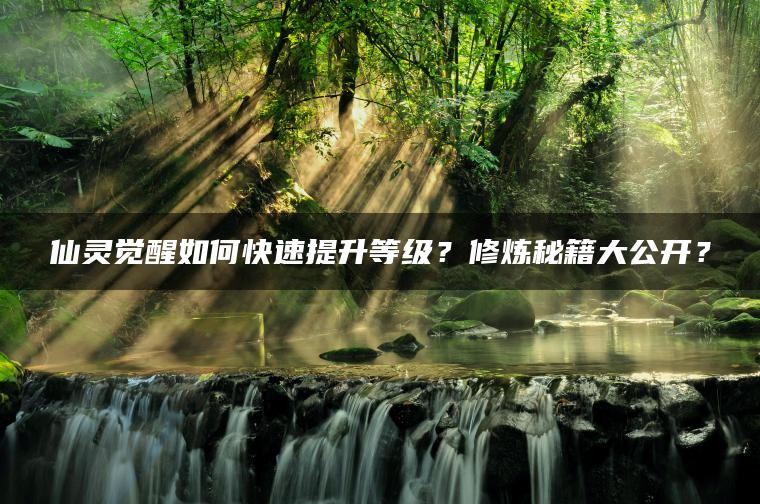 仙灵觉醒如何快速提升等级？修炼秘籍大公开？