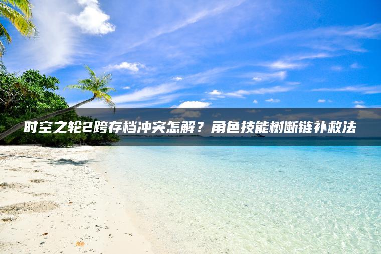 时空之轮2跨存档冲突怎解？角色技能树断链补救法