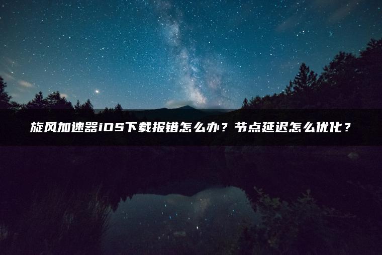 旋风加速器iOS下载报错怎么办？节点延迟怎么优化？