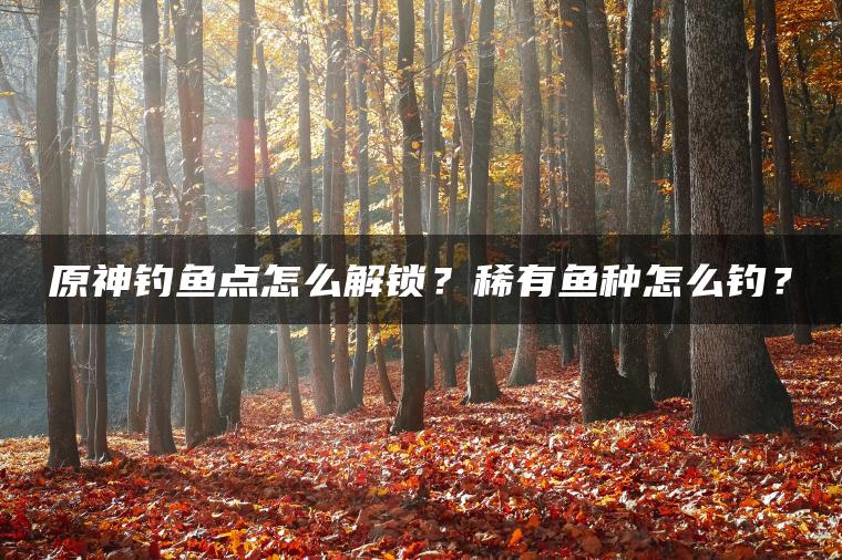 原神钓鱼点怎么解锁？稀有鱼种怎么钓？
