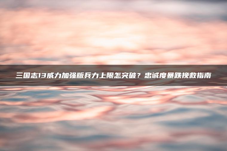 三国志13威力加强版兵力上限怎突破？忠诚度暴跌挽救指南