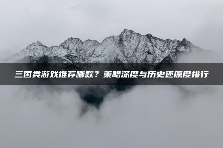 三国类游戏推荐哪款？策略深度与历史还原度排行