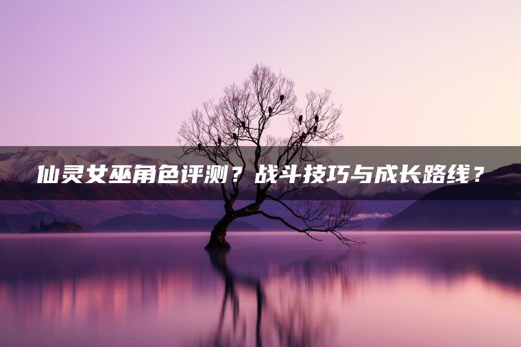 仙灵女巫角色评测？战斗技巧与成长路线？