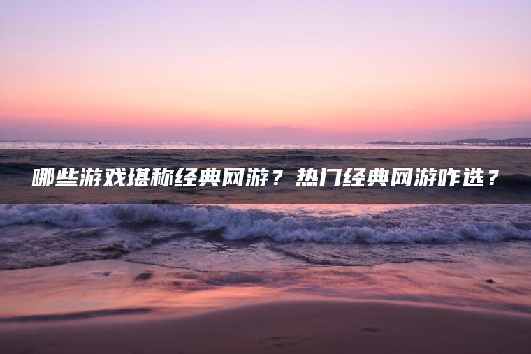 哪些游戏堪称经典网游？热门经典网游咋选？