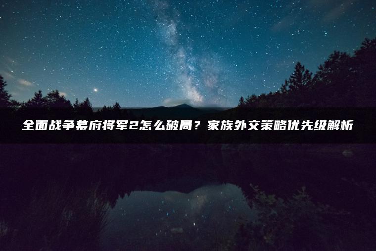 全面战争幕府将军2怎么破局？家族外交策略优先级解析