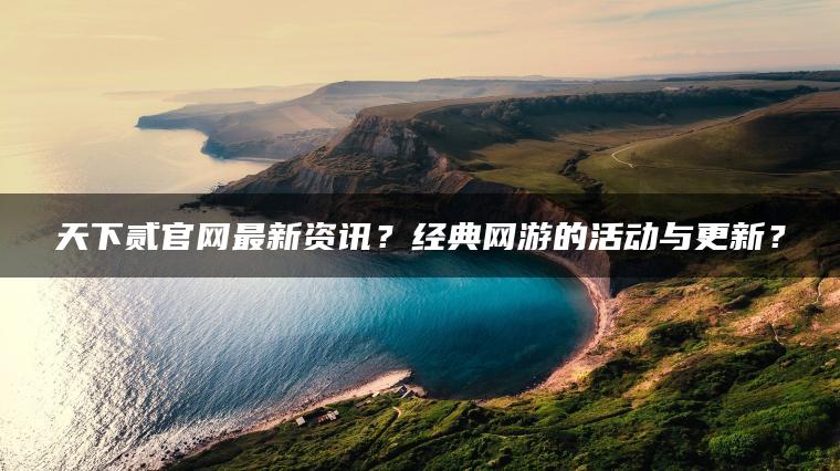 天下贰官网最新资讯？经典网游的活动与更新？