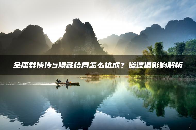 金庸群侠传5隐藏结局怎么达成？道德值影响解析