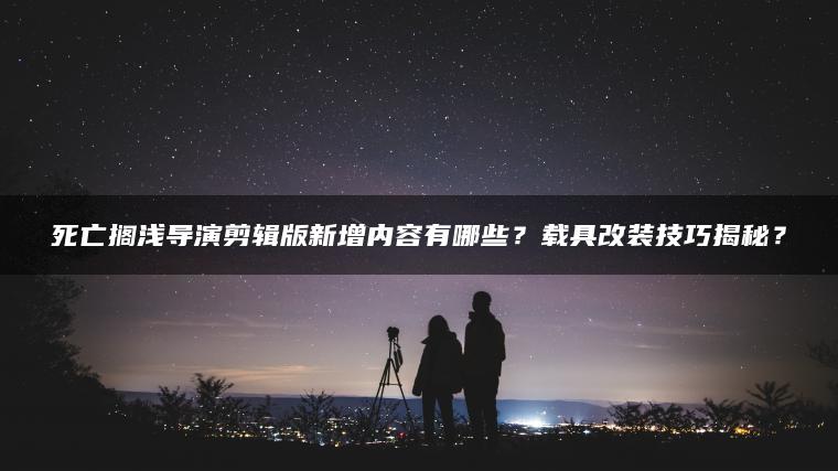 死亡搁浅导演剪辑版新增内容有哪些？载具改装技巧揭秘？